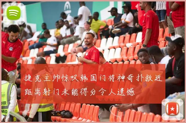 捷克主帅惊叹韩国门将神奇扑救近距离射门未能得分令人遗憾