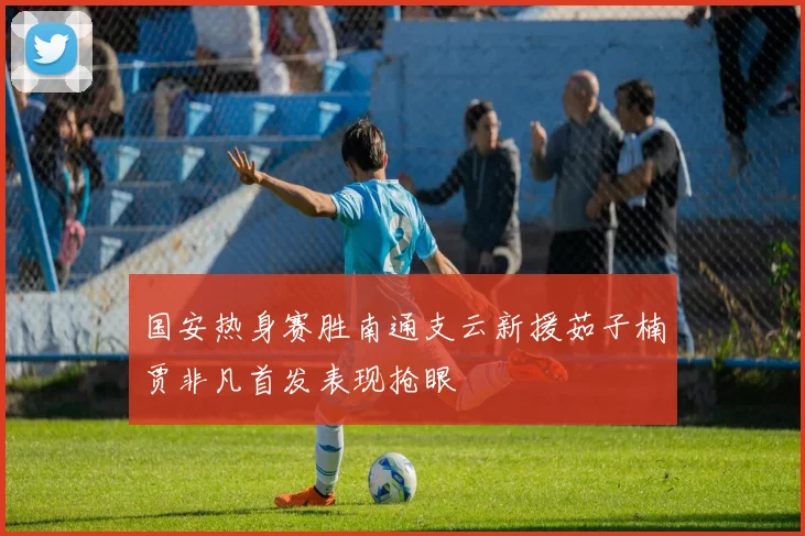 国安热身赛胜南通支云新援茹子楠贾非凡首发表现抢眼