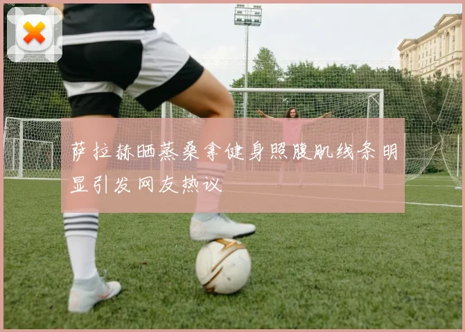 萨拉赫晒蒸桑拿健身照腹肌线条明显引发网友热议