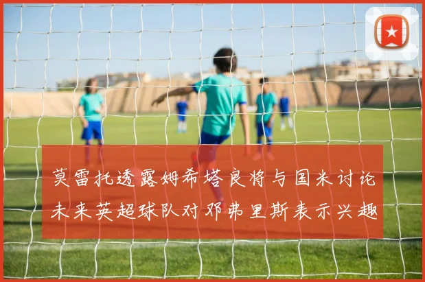莫雷托透露姆希塔良将与国米讨论未来英超球队对邓弗里斯表示兴趣
