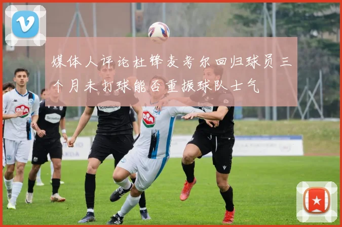 媒体人评论杜锋麦考尔回归球员三个月未打球能否重振球队士气