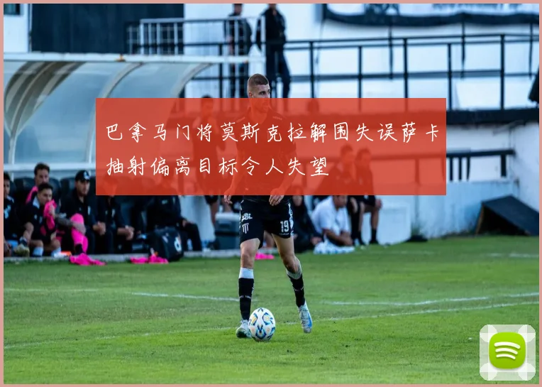 巴拿马门将莫斯克拉解围失误萨卡抽射偏离目标令人失望