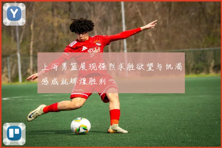 上海男篮展现强烈求胜欲望与饥渴感成就辉煌胜利