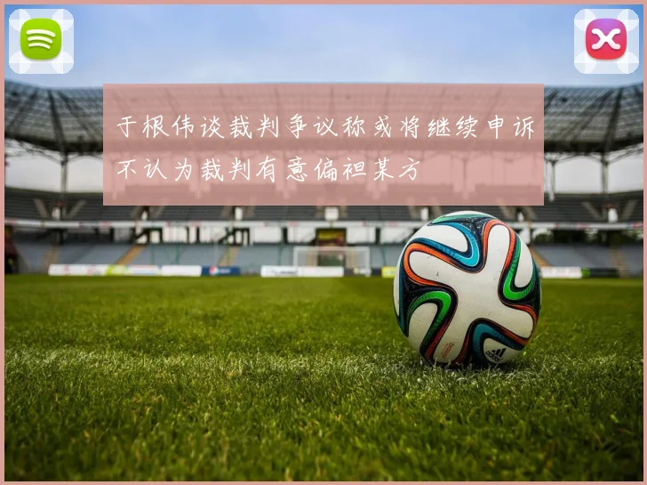 于根伟谈裁判争议称或将继续申诉不认为裁判有意偏袒某方