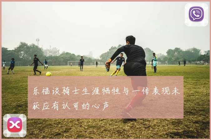 乐福谈骑士生涯牺牲与一传表现未获应有认可的心声