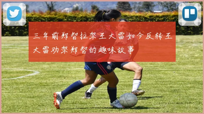 三年前郑智拉架王大雷如今反转王大雷劝架郑智的趣味故事