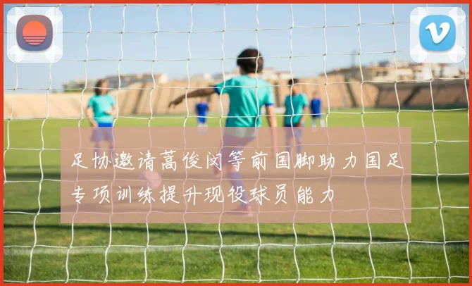 足协邀请蒿俊闵等前国脚助力国足专项训练提升现役球员能力
