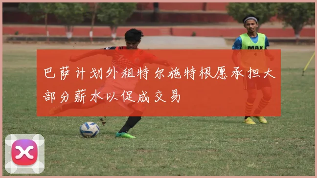 巴萨计划外租特尔施特根愿承担大部分薪水以促成交易