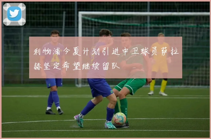 利物浦今夏计划引进中卫球员萨拉赫坚定希望继续留队