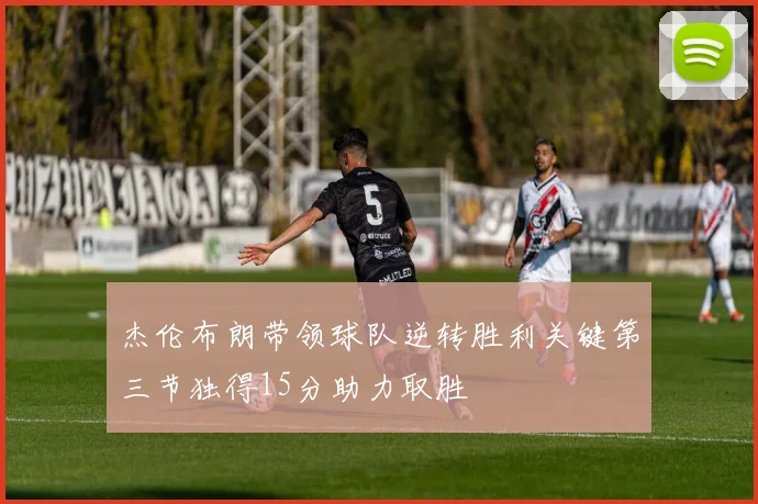 杰伦布朗带领球队逆转胜利关键第三节独得15分助力取胜
