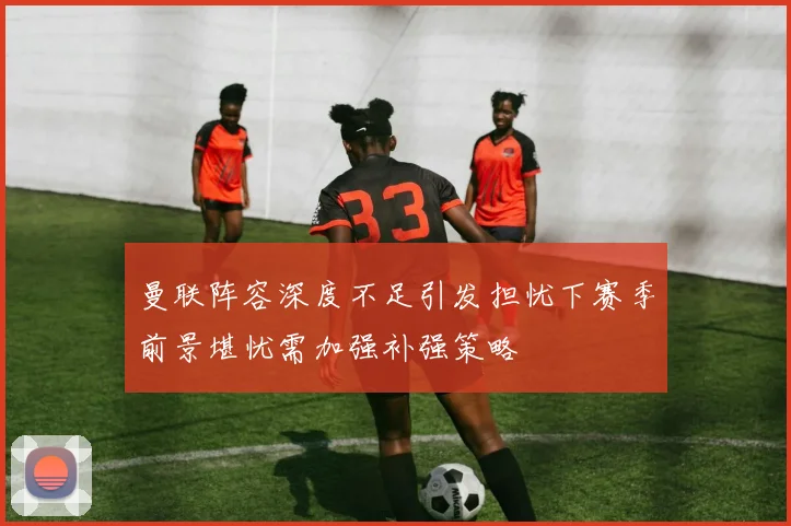 曼联阵容深度不足引发担忧下赛季前景堪忧需加强补强策略