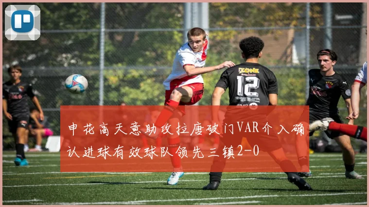 申花高天意助攻拉唐破门VAR介入确认进球有效球队领先三镇2-0