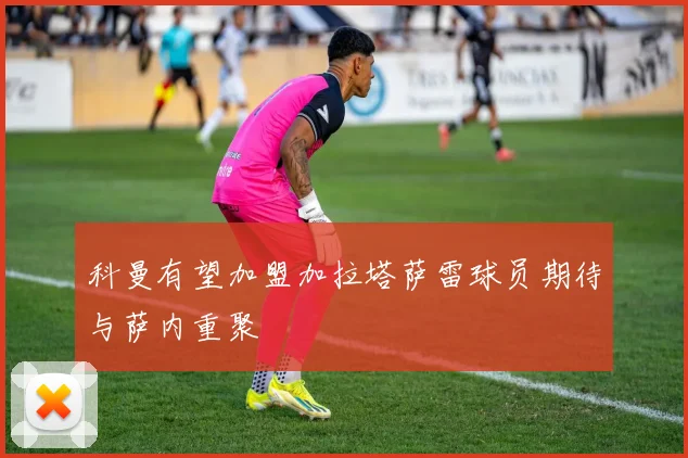 科曼有望加盟加拉塔萨雷球员期待与萨内重聚