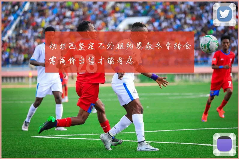 切尔西坚定不外租约恩森冬季转会需高价出售才能考虑