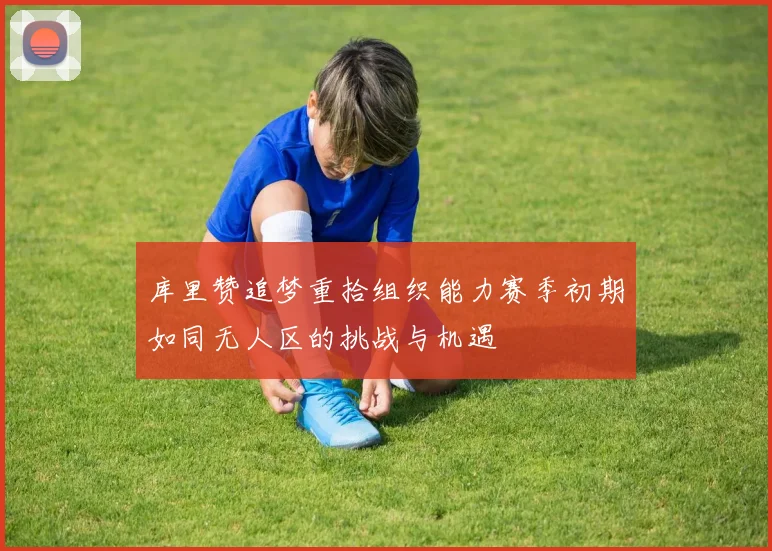 库里赞追梦重拾组织能力赛季初期如同无人区的挑战与机遇