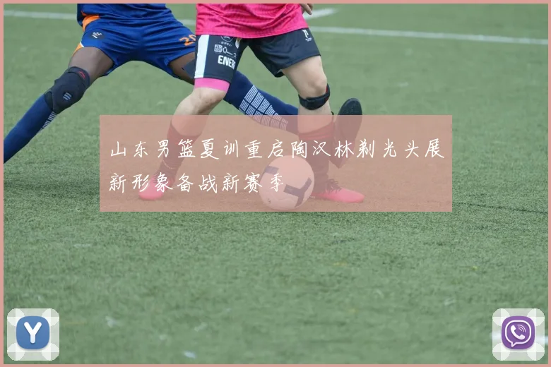 山东男篮夏训重启陶汉林剃光头展新形象备战新赛季