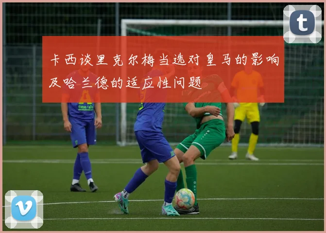 卡西谈里克尔梅当选对皇马的影响及哈兰德的适应性问题