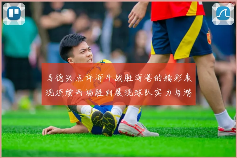 马德兴点评海牛战胜海港的精彩表现连续两场胜利展现球队实力与潜力