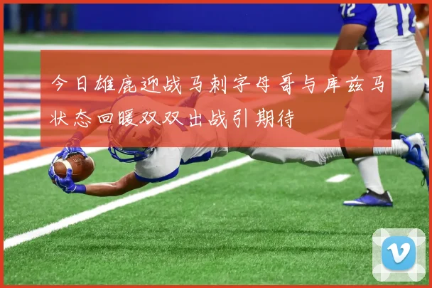 今日雄鹿迎战马刺字母哥与库兹马状态回暖双双出战引期待