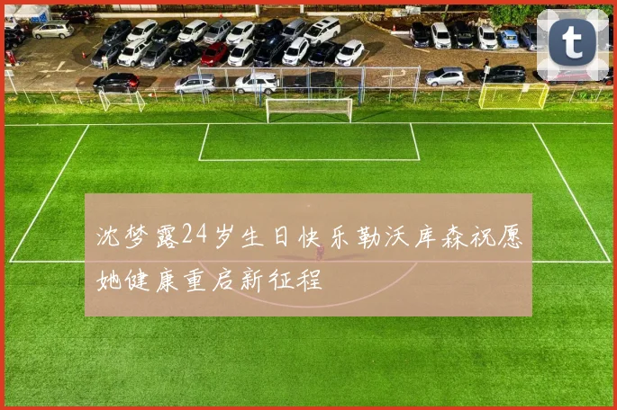 沈梦露24岁生日快乐勒沃库森祝愿她健康重启新征程