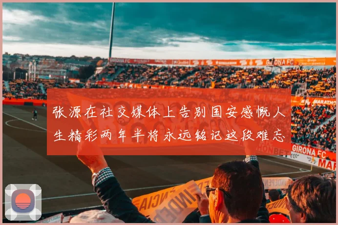 张源在社交媒体上告别国安感慨人生精彩两年半将永远铭记这段难忘故事