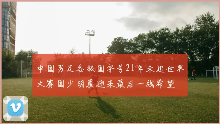 中国男足各级国字号21年未进世界大赛国少明晨迎来最后一线希望